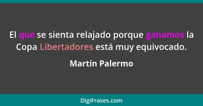 El que se sienta relajado porque ganamos la Copa Libertadores está muy equivocado.... - Martín Palermo