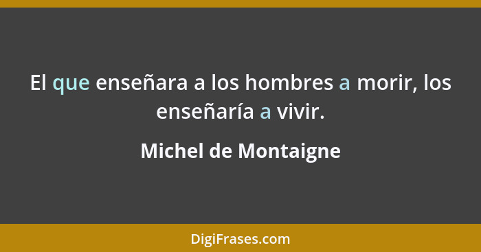 El que enseñara a los hombres a morir, los enseñaría a vivir.... - Michel de Montaigne