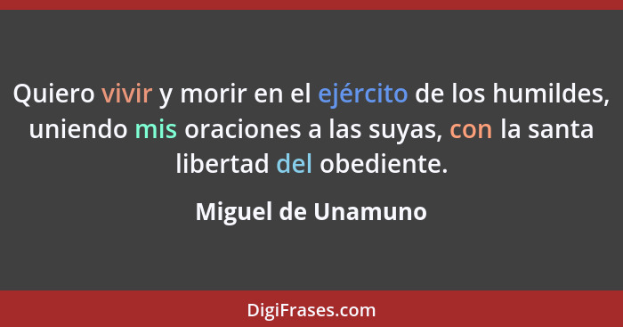 Quiero vivir y morir en el ejército de los humildes, uniendo mis oraciones a las suyas, con la santa libertad del obediente.... - Miguel de Unamuno