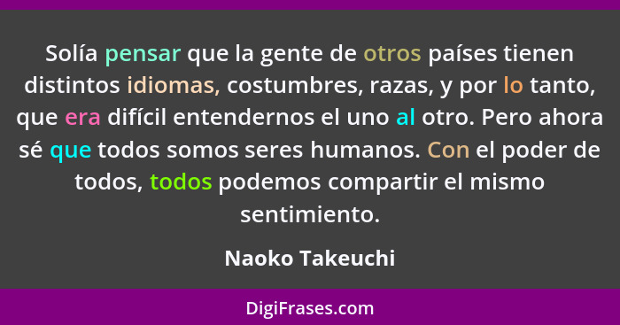 Solía pensar que la gente de otros países tienen distintos idiomas, costumbres, razas, y por lo tanto, que era difícil entendernos el... - Naoko Takeuchi