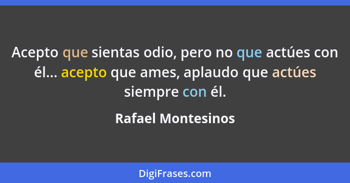 Acepto que sientas odio, pero no que actúes con él... acepto que ames, aplaudo que actúes siempre con él.... - Rafael Montesinos