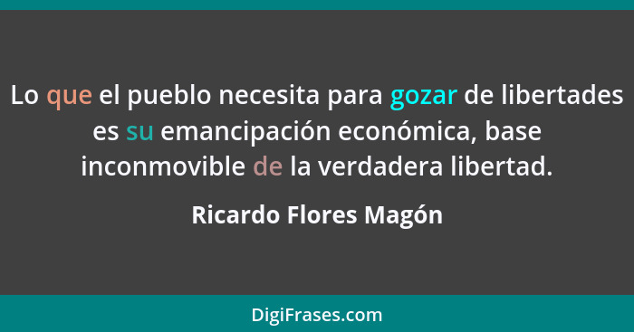 Lo que el pueblo necesita para gozar de libertades es su emancipación económica, base inconmovible de la verdadera libertad.... - Ricardo Flores Magón