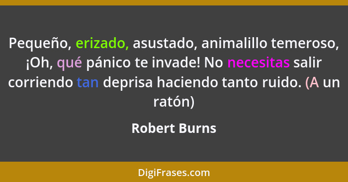 Pequeño, erizado, asustado, animalillo temeroso, ¡Oh, qué pánico te invade! No necesitas salir corriendo tan deprisa haciendo tanto rui... - Robert Burns