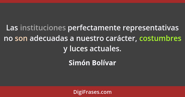 Las instituciones perfectamente representativas no son adecuadas a nuestro carácter, costumbres y luces actuales.... - Simón Bolívar