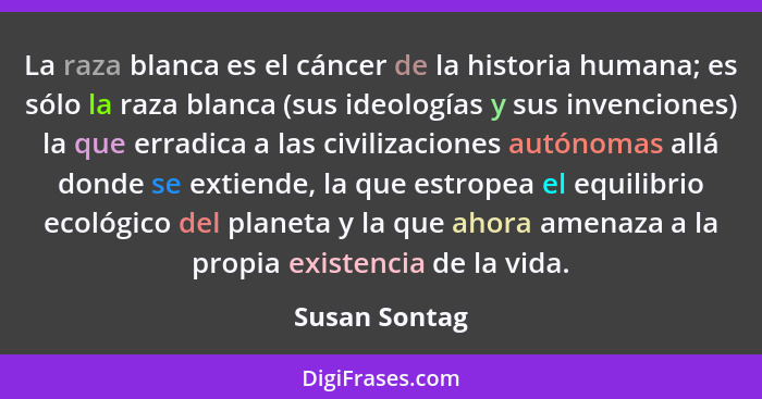 La raza blanca es el cáncer de la historia humana; es sólo la raza blanca (sus ideologías y sus invenciones) la que erradica a las civi... - Susan Sontag