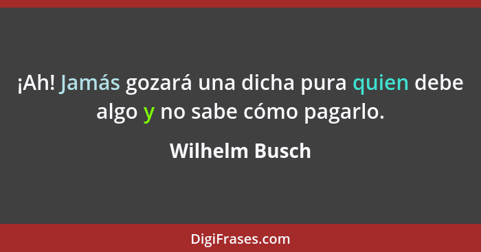 ¡Ah! Jamás gozará una dicha pura quien debe algo y no sabe cómo pagarlo.... - Wilhelm Busch