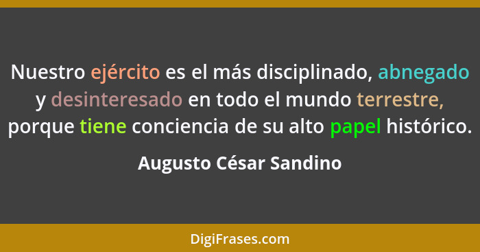 Nuestro ejército es el más disciplinado, abnegado y desinteresado en todo el mundo terrestre, porque tiene conciencia de su al... - Augusto César Sandino