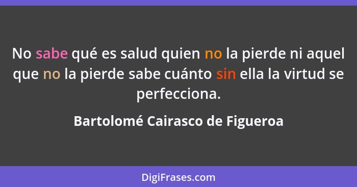 No sabe qué es salud quien no la pierde ni aquel que no la pierde sabe cuánto sin ella la virtud se perfecciona.... - Bartolomé Cairasco de Figueroa