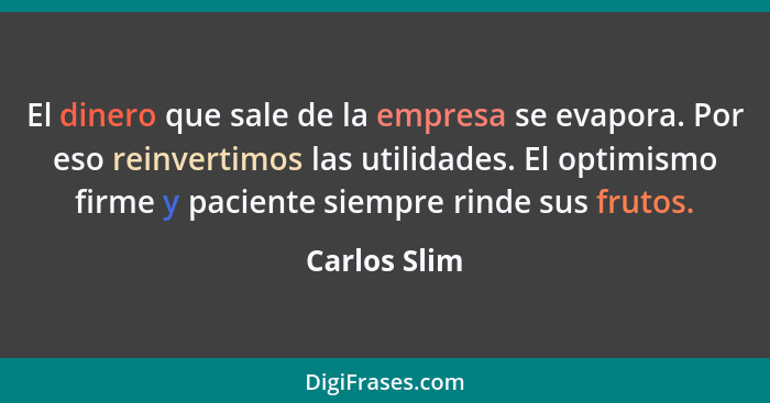El dinero que sale de la empresa se evapora. Por eso reinvertimos las utilidades. El optimismo firme y paciente siempre rinde sus frutos... - Carlos Slim
