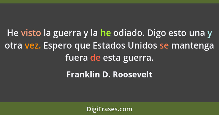 He visto la guerra y la he odiado. Digo esto una y otra vez. Espero que Estados Unidos se mantenga fuera de esta guerra.... - Franklin D. Roosevelt