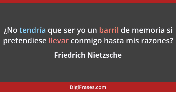 ¿No tendría que ser yo un barril de memoria si pretendiese llevar conmigo hasta mis razones?... - Friedrich Nietzsche