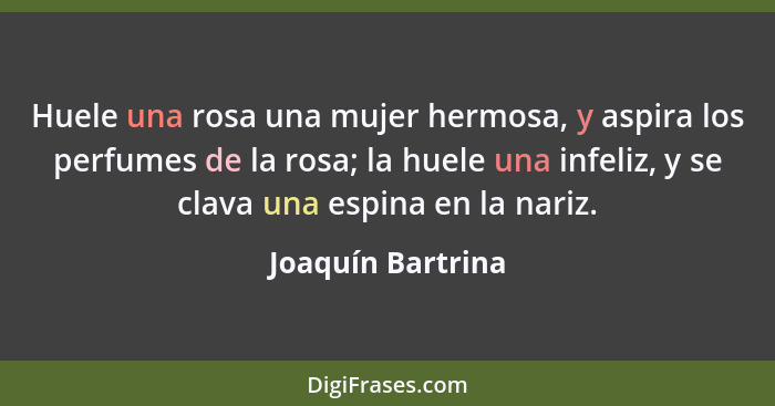 Huele una rosa una mujer hermosa, y aspira los perfumes de la rosa; la huele una infeliz, y se clava una espina en la nariz.... - Joaquín Bartrina