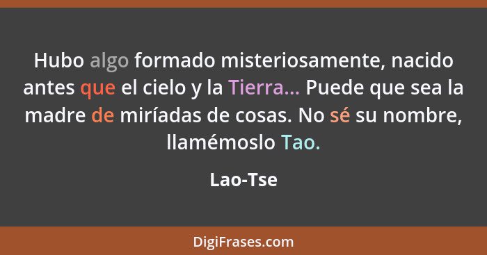 Hubo algo formado misteriosamente, nacido antes que el cielo y la Tierra... Puede que sea la madre de miríadas de cosas. No sé su nombre, ll... - Lao-Tse