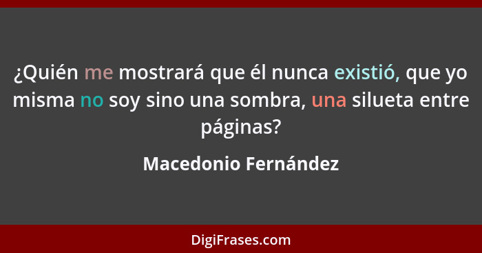 ¿Quién me mostrará que él nunca existió, que yo misma no soy sino una sombra, una silueta entre páginas?... - Macedonio Fernández