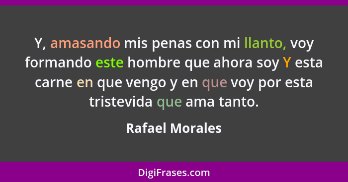 Y, amasando mis penas con mi llanto, voy formando este hombre que ahora soy Y esta carne en que vengo y en que voy por esta tristevid... - Rafael Morales