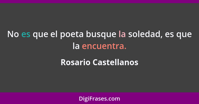 No es que el poeta busque la soledad, es que la encuentra.... - Rosario Castellanos