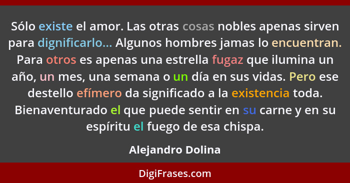 Sólo existe el amor. Las otras cosas nobles apenas sirven para dignificarlo... Algunos hombres jamas lo encuentran. Para otros es a... - Alejandro Dolina