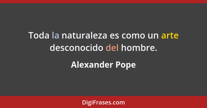 Toda la naturaleza es como un arte desconocido del hombre.... - Alexander Pope