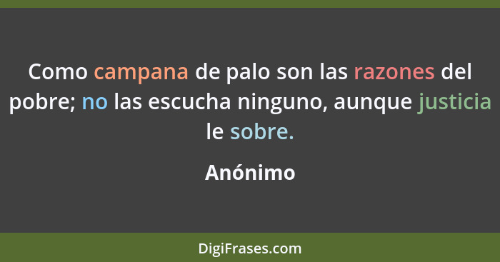 Como campana de palo son las razones del pobre; no las escucha ninguno, aunque justicia le sobre.... - Anónimo