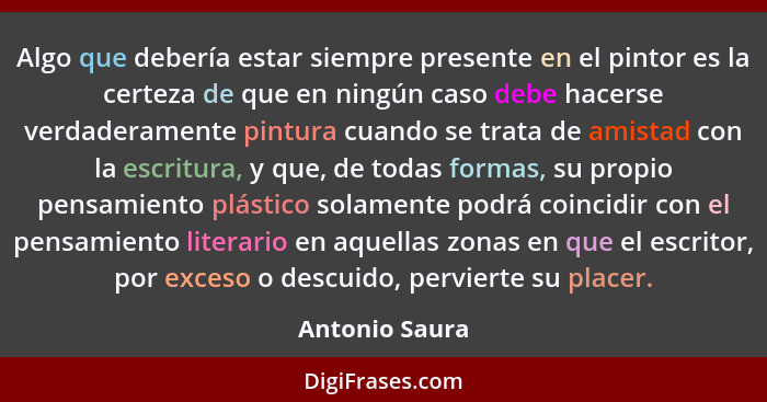 Algo que debería estar siempre presente en el pintor es la certeza de que en ningún caso debe hacerse verdaderamente pintura cuando se... - Antonio Saura