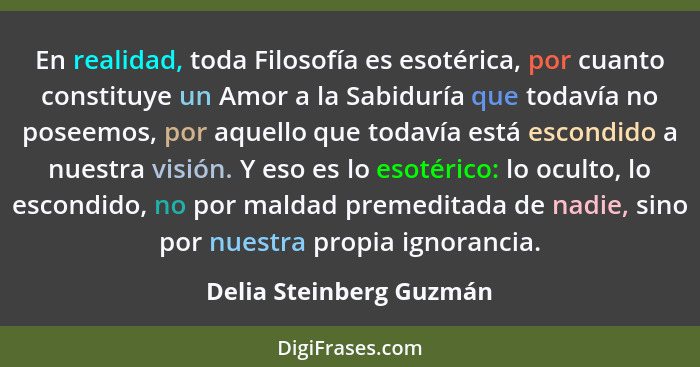 En realidad, toda Filosofía es esotérica, por cuanto constituye un Amor a la Sabiduría que todavía no poseemos, por aquello q... - Delia Steinberg Guzmán