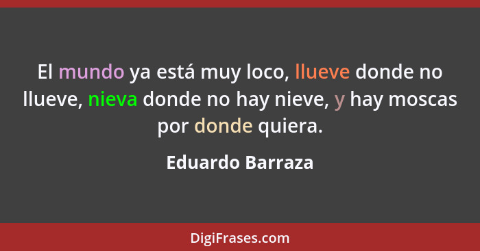 El mundo ya está muy loco, llueve donde no llueve, nieva donde no hay nieve, y hay moscas por donde quiera.... - Eduardo Barraza