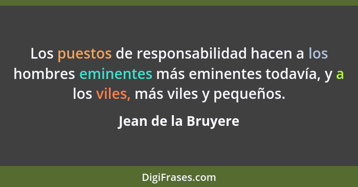 Los puestos de responsabilidad hacen a los hombres eminentes más eminentes todavía, y a los viles, más viles y pequeños.... - Jean de la Bruyere