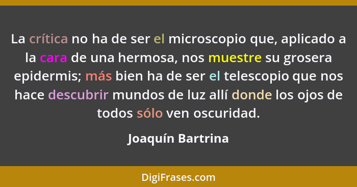 La crítica no ha de ser el microscopio que, aplicado a la cara de una hermosa, nos muestre su grosera epidermis; más bien ha de ser... - Joaquín Bartrina
