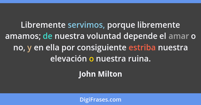 Libremente servimos, porque libremente amamos; de nuestra voluntad depende el amar o no, y en ella por consiguiente estriba nuestra elev... - John Milton