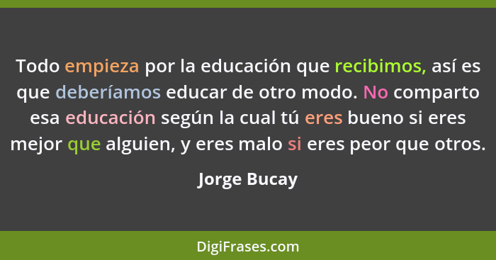 Todo empieza por la educación que recibimos, así es que deberíamos educar de otro modo. No comparto esa educación según la cual tú eres... - Jorge Bucay