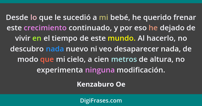 Desde lo que le sucedió a mi bebé, he querido frenar este crecimiento continuado, y por eso he dejado de vivir en el tiempo de este mun... - Kenzaburo Oe