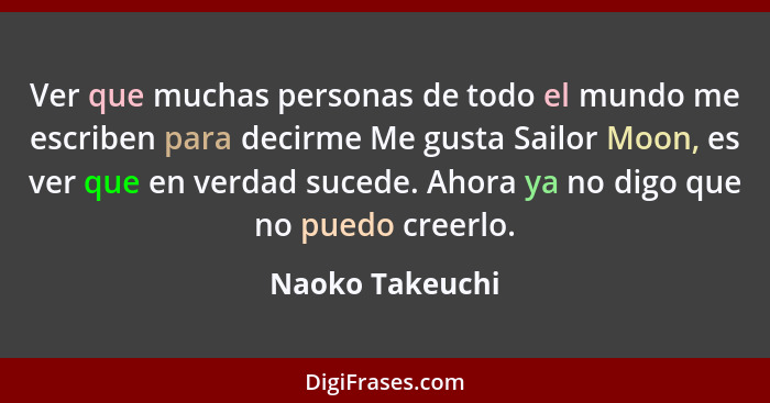 Ver que muchas personas de todo el mundo me escriben para decirme Me gusta Sailor Moon, es ver que en verdad sucede. Ahora ya no digo... - Naoko Takeuchi