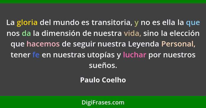 La gloria del mundo es transitoria, y no es ella la que nos da la dimensión de nuestra vida, sino la elección que hacemos de seguir nue... - Paulo Coelho