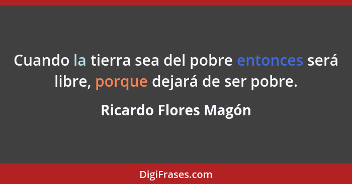 Cuando la tierra sea del pobre entonces será libre, porque dejará de ser pobre.... - Ricardo Flores Magón