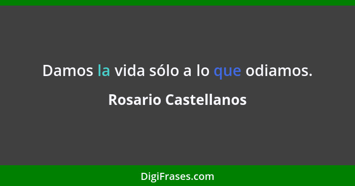 Damos la vida sólo a lo que odiamos.... - Rosario Castellanos