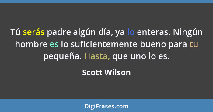 Tú serás padre algún día, ya lo enteras. Ningún hombre es lo suficientemente bueno para tu pequeña. Hasta, que uno lo es.... - Scott Wilson