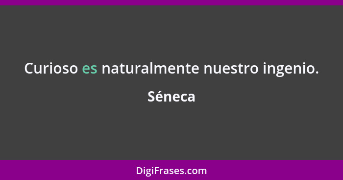 Curioso es naturalmente nuestro ingenio.... - Séneca