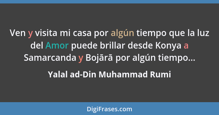 Ven y visita mi casa por algún tiempo que la luz del Amor puede brillar desde Konya a Samarcanda y Bojārā por algún tiemp... - Yalal ad-Din Muhammad Rumi