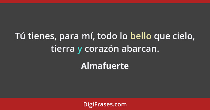 Tú tienes, para mí, todo lo bello que cielo, tierra y corazón abarcan.... - Almafuerte