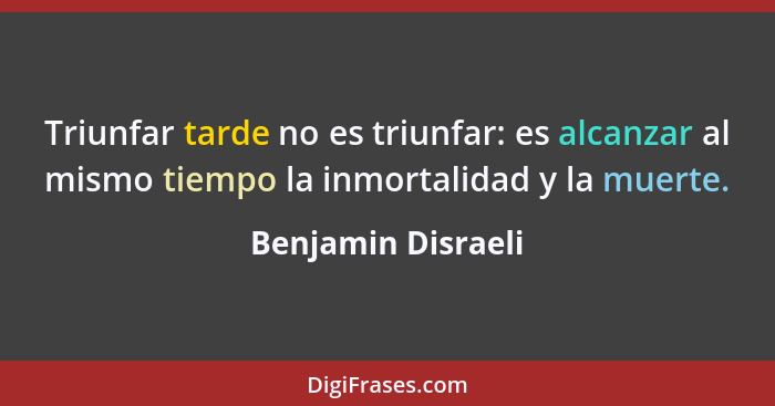 Triunfar tarde no es triunfar: es alcanzar al mismo tiempo la inmortalidad y la muerte.... - Benjamin Disraeli