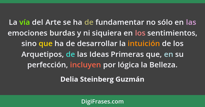 La vía del Arte se ha de fundamentar no sólo en las emociones burdas y ni siquiera en los sentimientos, sino que ha de desarr... - Delia Steinberg Guzmán