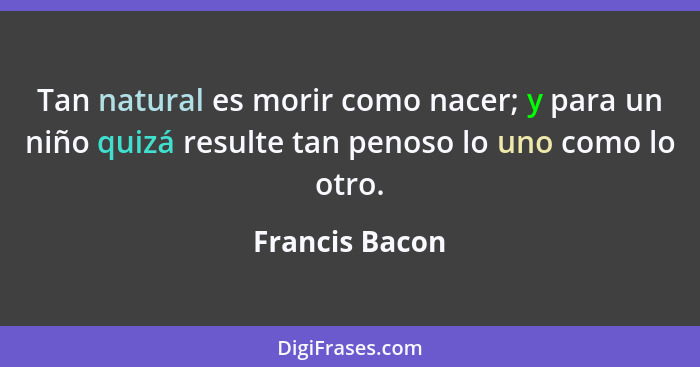 Tan natural es morir como nacer; y para un niño quizá resulte tan penoso lo uno como lo otro.... - Francis Bacon