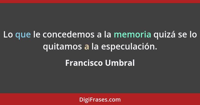 Lo que le concedemos a la memoria quizá se lo quitamos a la especulación.... - Francisco Umbral