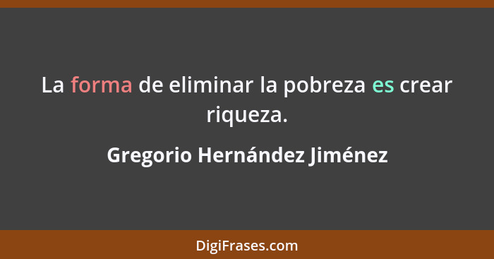 La forma de eliminar la pobreza es crear riqueza.... - Gregorio Hernández Jiménez