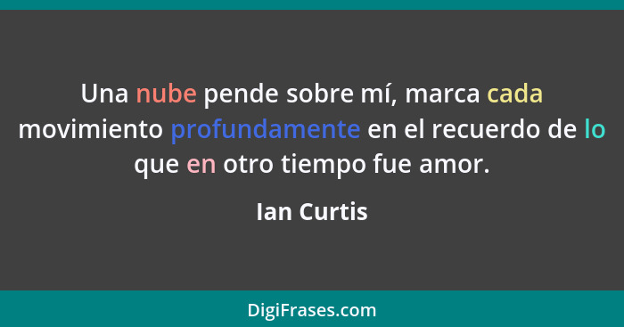 Una nube pende sobre mí, marca cada movimiento profundamente en el recuerdo de lo que en otro tiempo fue amor.... - Ian Curtis