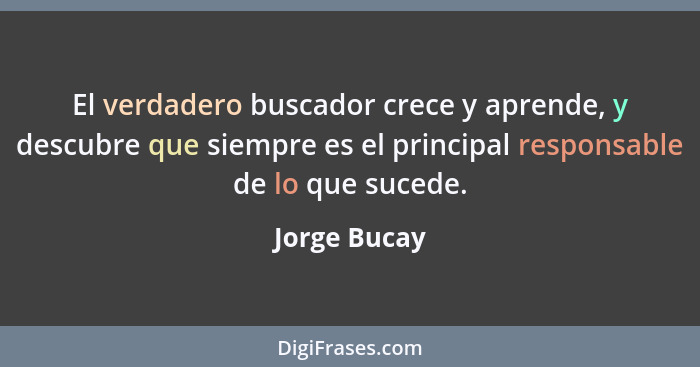 El verdadero buscador crece y aprende, y descubre que siempre es el principal responsable de lo que sucede.... - Jorge Bucay