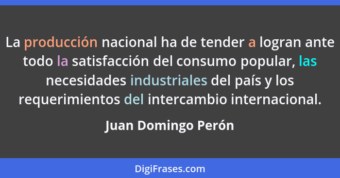 La producción nacional ha de tender a logran ante todo la satisfacción del consumo popular, las necesidades industriales del país... - Juan Domingo Perón
