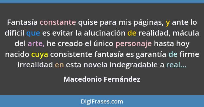 Fantasía constante quise para mis páginas, y ante lo difícil que es evitar la alucinación de realidad, mácula del arte, he cread... - Macedonio Fernández