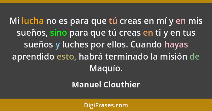 Mi lucha no es para que tú creas en mí y en mis sueños, sino para que tú creas en ti y en tus sueños y luches por ellos. Cuando hay... - Manuel Clouthier