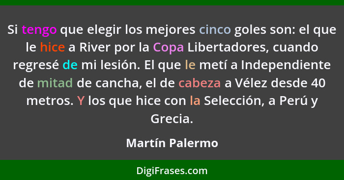 Si tengo que elegir los mejores cinco goles son: el que le hice a River por la Copa Libertadores, cuando regresé de mi lesión. El que... - Martín Palermo